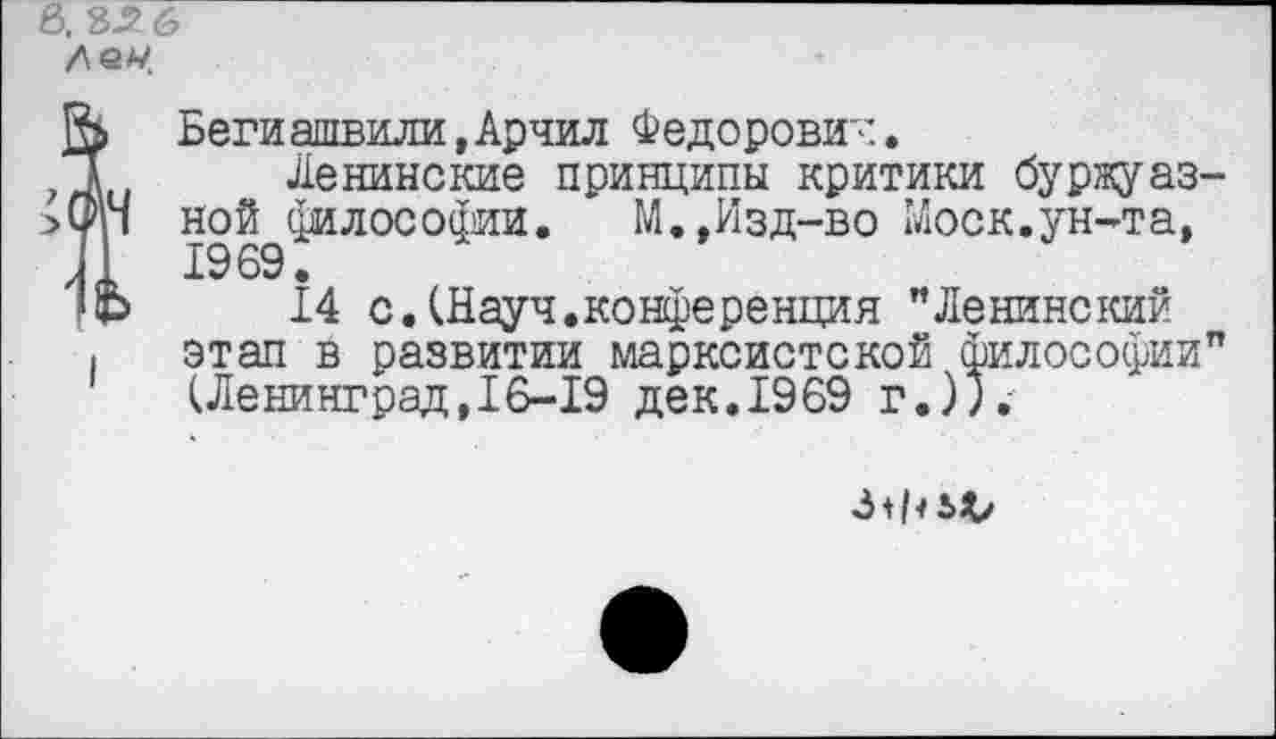 ﻿!Беги ашвили,Арчил Федорович.
Ленинские принципы критики буржуаз-
Ч ной философии. М.,Изд-во Моск.ун-та, 1969.
Ь 14 с.(Науч.конференция "Ленинский ■ этап в развитии марксистской философии" (Ленинград,16-19 дек.1969 г.)).'
